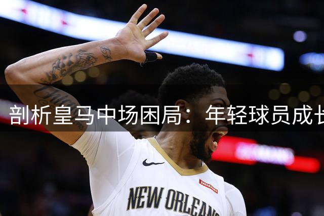 剖析皇马中场困局：年轻球员成长与战术平衡的博弈